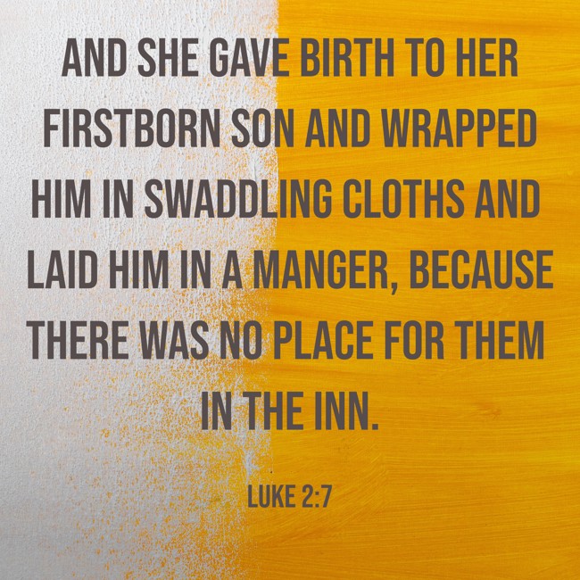And she gave birth to her firstborn son and wrapped him in swaddling cloths and laid him in a manger, because there was no place for them in the inn. - Luke 2:7
