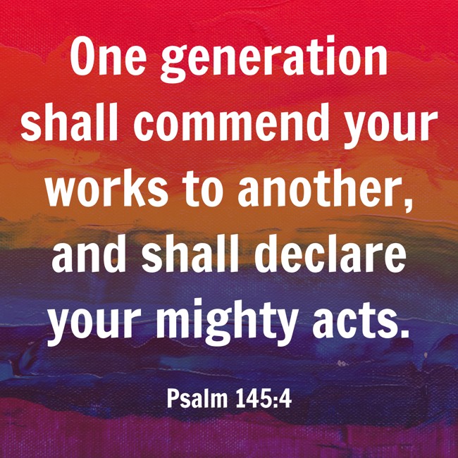 One generation shall commend your works to another, and shall declare your mighty acts. - Psalm 145:4