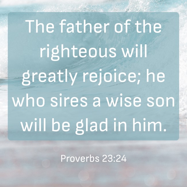 The father of the righteous will greatly rejoice; he who sires a wise son will be glad in him. - Proverbs 23:24