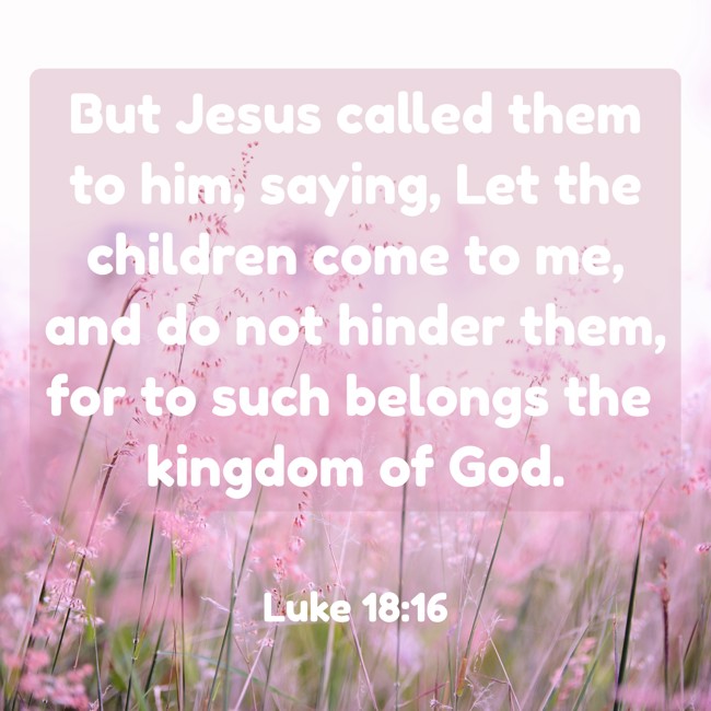 But Jesus called them to him, saying, Let the children come to me, and do not hinder them, for to such belongs the kingdom of God. - Luke 18:16