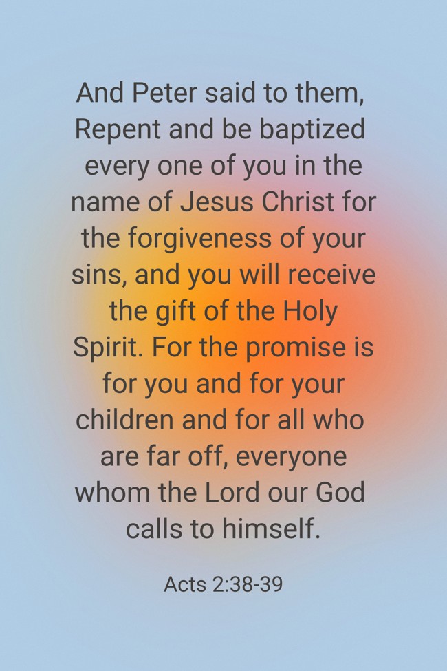 And Peter said to them, Repent and be baptized every one of you in the name of Jesus Christ for the forgiveness of your sins, and you will receive the gift of the Holy Spirit. For the promise is for you and for your children and for all who are far off, everyone whom the Lord our God calls to himself. - Acts 2:38-39