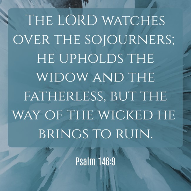 The LORD watches over the sojourners; he upholds the widow and the fatherless, but the way of the wicked he brings to ruin. - Psalm 146:9