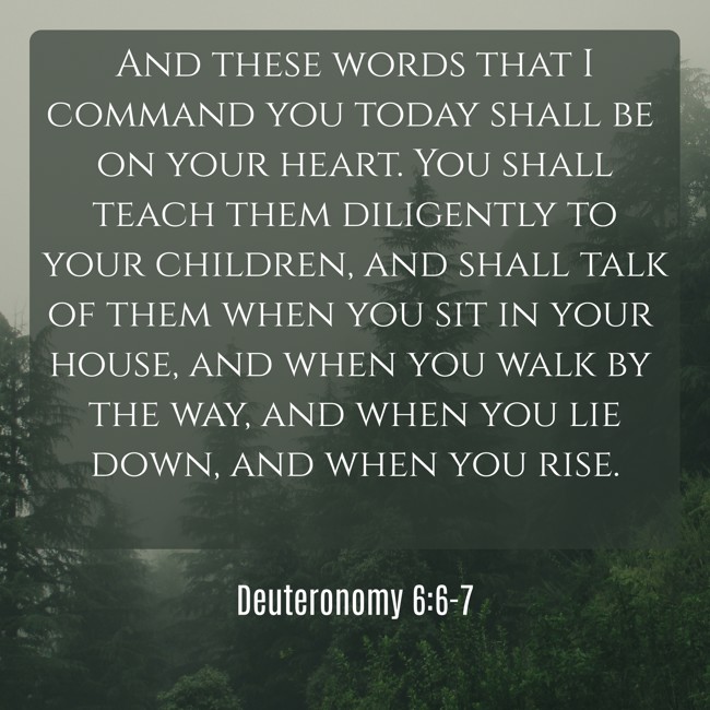 And these words that I command you today shall be on your heart. You shall teach them diligently to your children, and shall talk of them when you sit in your house, and when you walk by the way, and when you lie down, and when you rise. - Deuteronomy 6:6-7
