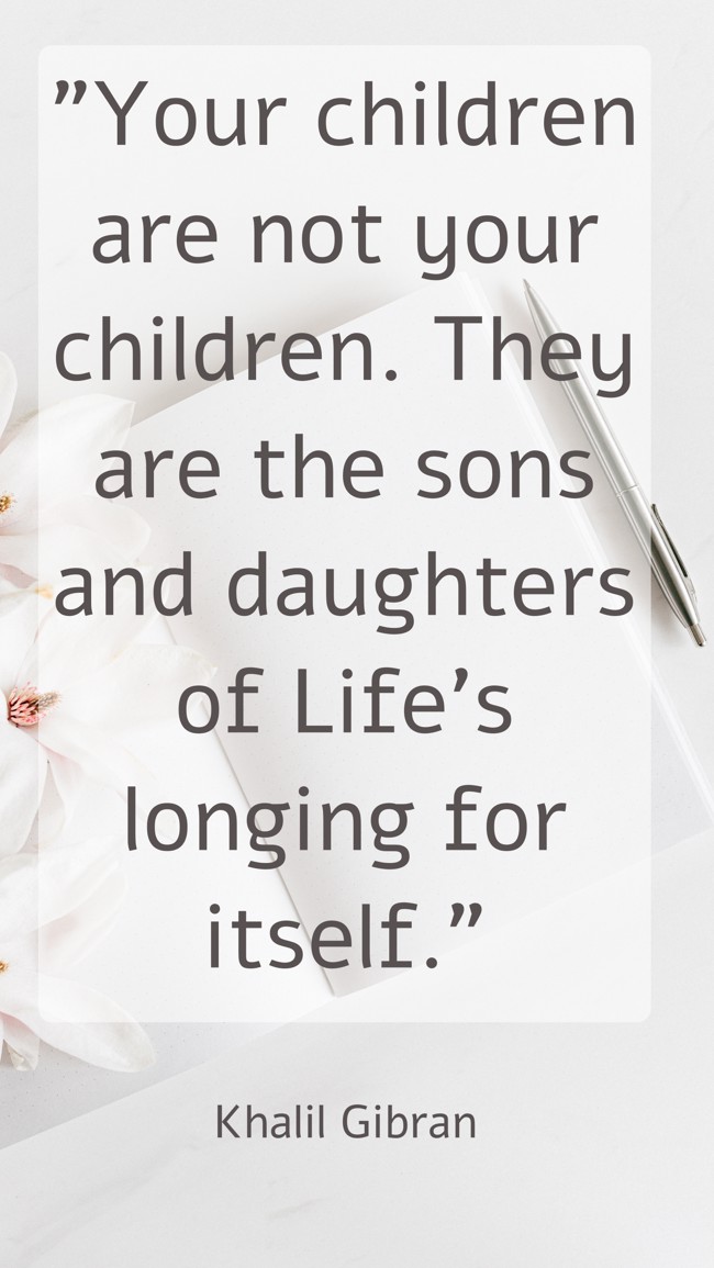 Your children are not your children. They are the sons and daughters of Life's longing for itself. - Khalil Gibran