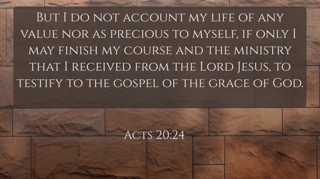  But I do not account my life of any value nor as precious to myself, if only I may finish my course and the ministry that I received from the Lord Jesus, to testify to the gospel of the grace of God.   - Acts 20:24 