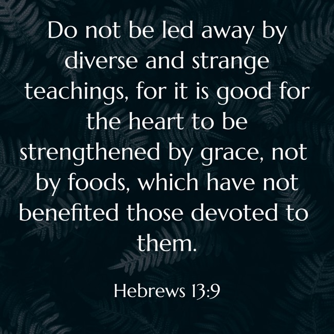 Do not be led away by diverse and strange teachings, for it is good for the heart to be strengthened by grace, not by foods, which have not benefited those devoted to them.   - Hebrews 13:9 