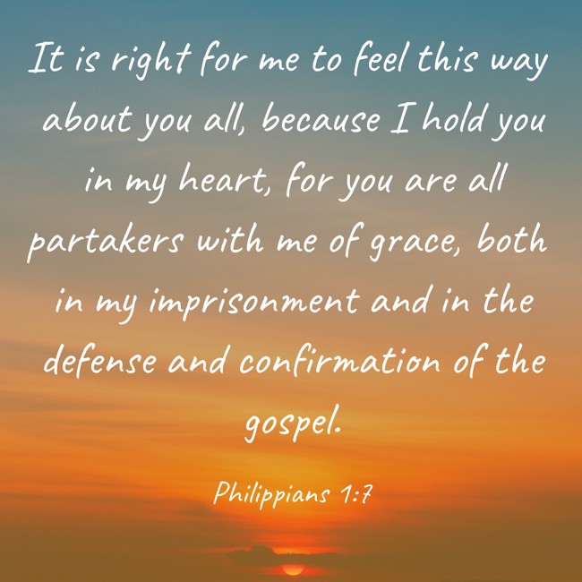  It is right for me to feel this way about you all, because I hold you in my heart, for you are all partakers with me of grace, both in my imprisonment and in the defense and confirmation of the gospel.   - Philippians 1:7 