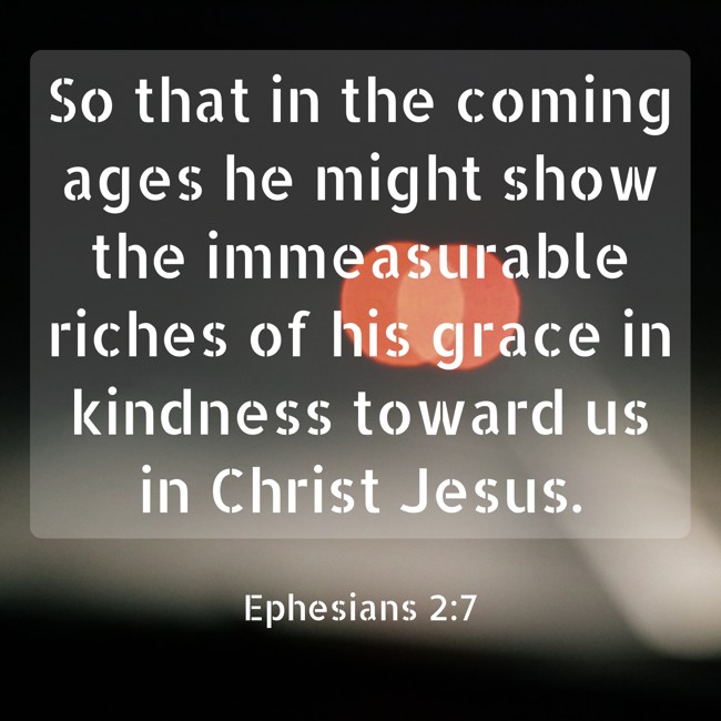  So that in the coming ages he might show the immeasurable riches of his grace in kindness toward us in Christ Jesus.   - Ephesians 2:7 