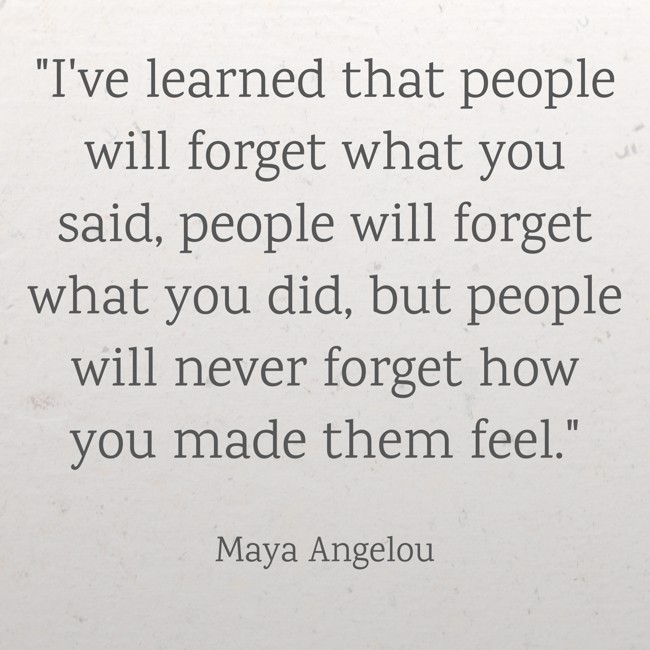  I've learned that people will forget what you said, people will forget what you did, but people will never forget how you made them feel.   - Maya Angelou 