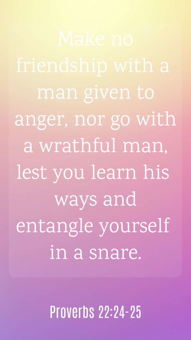 Make no friendship with a man given to anger, nor go with a wrathful man, lest you learn his ways and entangle yourself in a snare. - Proverbs 22:24-25