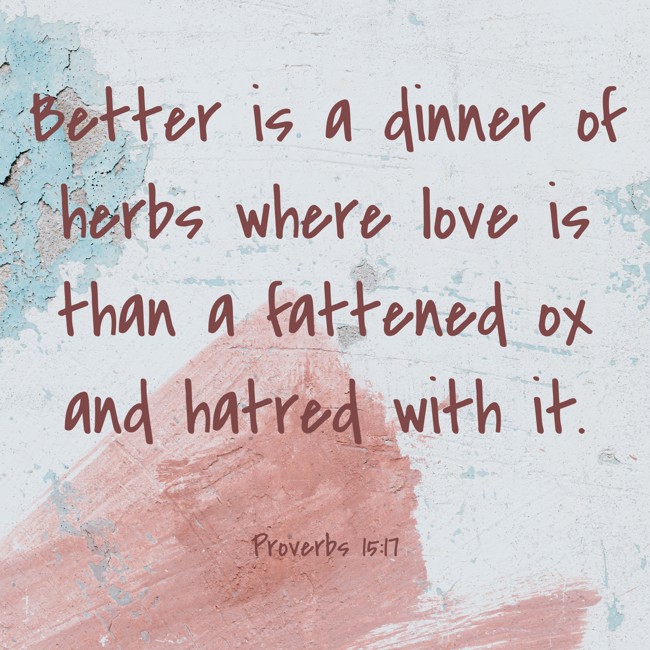 Better is a dinner of herbs where love is than a fattened ox and hatred with it. - Proverbs 15:17