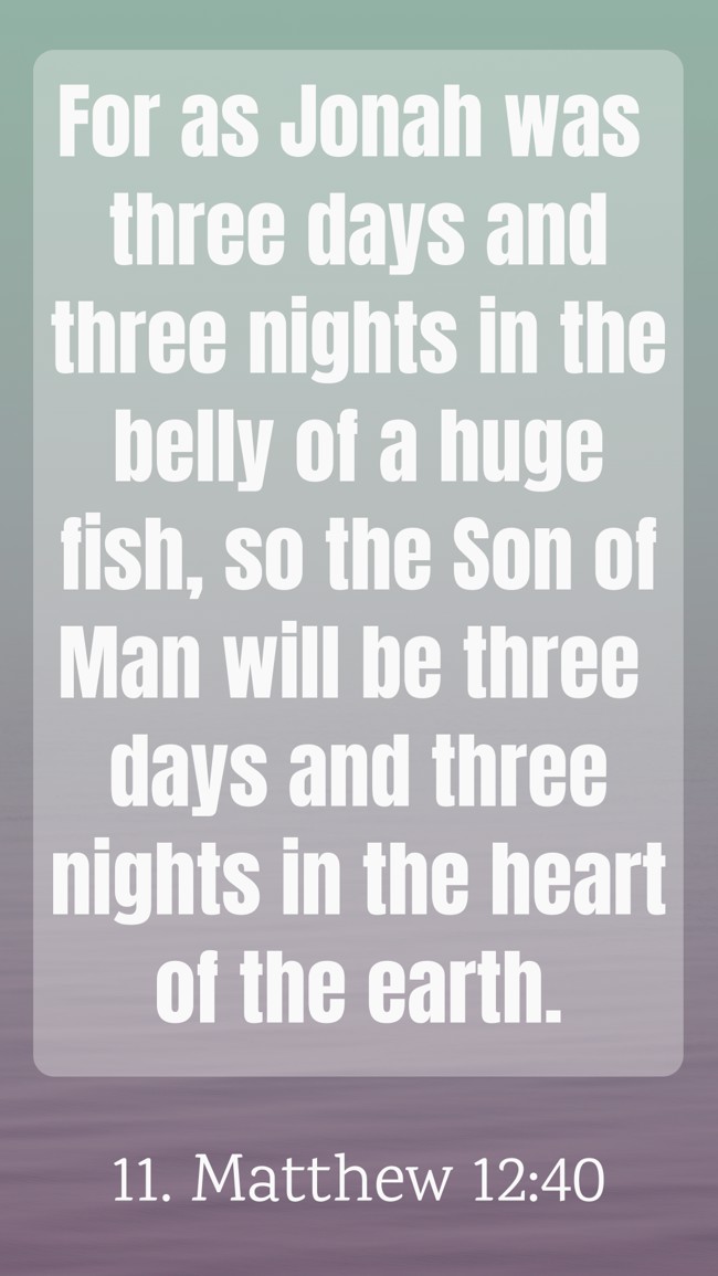 For as Jonah was three days and three nights in the belly of a huge fish, so the Son of Man will be three days and three nights in the heart of the earth. - 11. Matthew 12:40