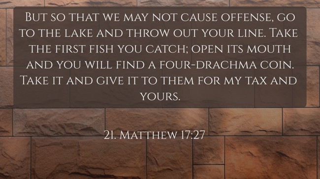 But so that we may not cause offense, go to the lake and throw out your line. Take the first fish you catch; open its mouth and you will find a four-drachma coin. Take it and give it to them for my tax and yours. - 21. Matthew 17:27