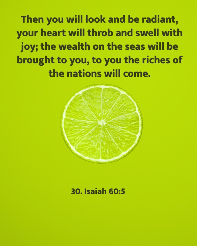 Then you will look and be radiant, your heart will throb and swell with joy; the wealth on the seas will be brought to you, to you the riches of the nations will come. - 30. Isaiah 60:5