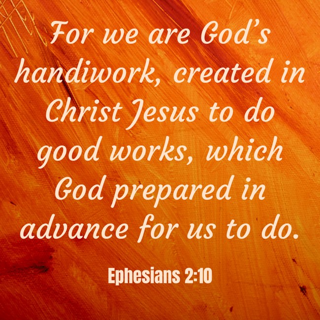  For we are God’s handiwork, created in Christ Jesus to do good works, which God prepared in advance for us to do.   - Ephesians 2:10 