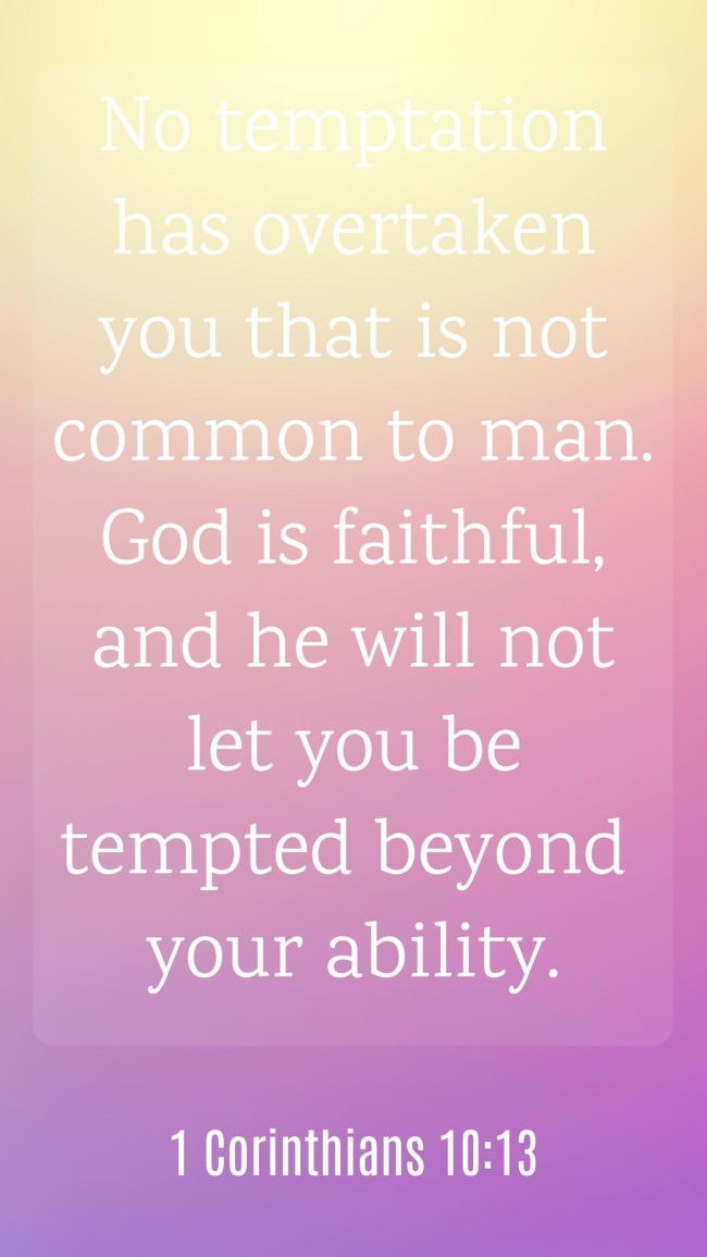  No temptation has overtaken you that is not common to man. God is faithful, and he will not let you be tempted beyond your ability.   - 1 Corinthians 10:13 