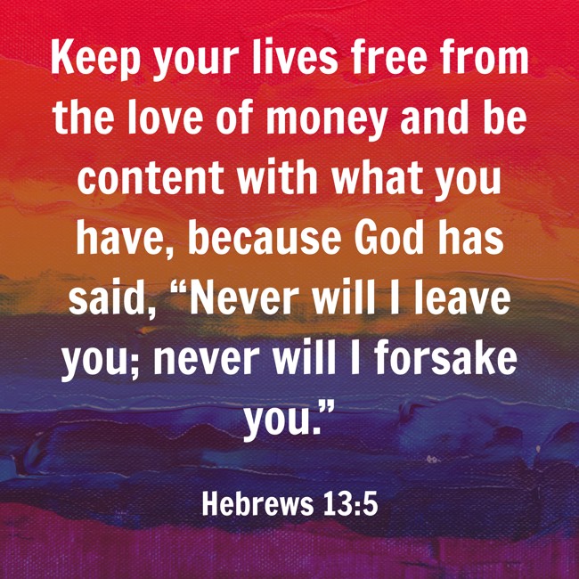  Keep your lives free from the love of money and be content with what you have, because God has said, “Never will I leave you; never will I forsake you.”   - Hebrews 13:5 