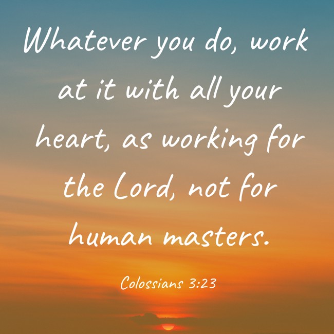  Whatever you do, work at it with all your heart, as working for the Lord, not for human masters.   - Colossians 3:23 