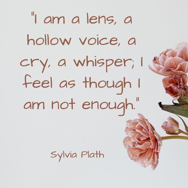  I am a lens, a hollow voice, a cry, a whisper; I feel as though I am not enough.   - Sylvia Plath 