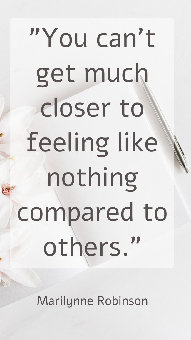  You can’t get much closer to feeling like nothing compared to others.   - Marilynne Robinson 