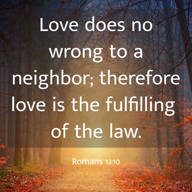 Love does no wrong to a neighbor; therefore love is the fulfilling of the law. - Romans 13:10