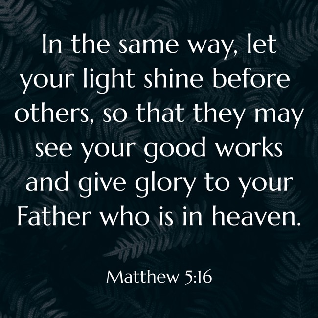 In the same way, let your light shine before others, so that they may see your good works and give glory to your Father who is in heaven. - Matthew 5:16