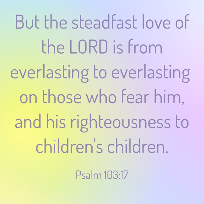 But the steadfast love of the LORD is from everlasting to everlasting on those who fear him, and his righteousness to children's children. - Psalm 103:17