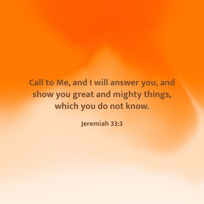  Call to Me, and I will answer you, and show you great and mighty things, which you do not know.   - Jeremiah 33:3 