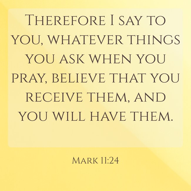  Therefore I say to you, whatever things you ask when you pray, believe that you receive them, and you will have them.   - Mark 11:24 
