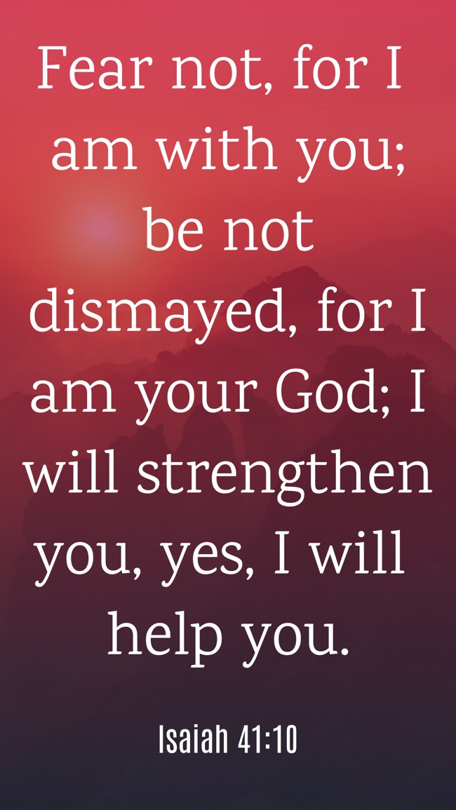  Fear not, for I am with you; be not dismayed, for I am your God; I will strengthen you, yes, I will help you.   - Isaiah 41:10 