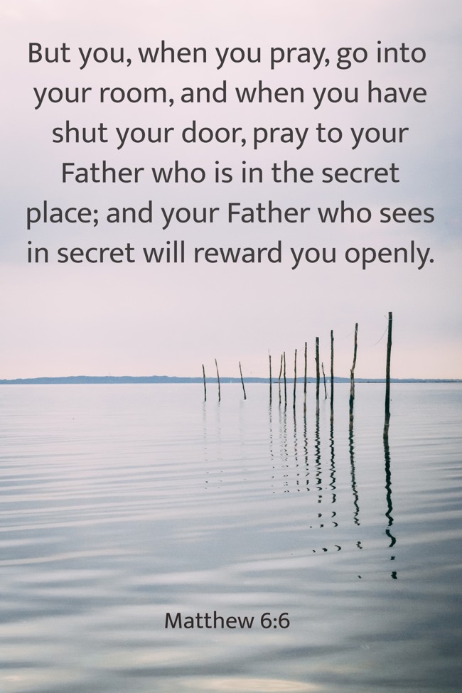  But you, when you pray, go into your room, and when you have shut your door, pray to your Father who is in the secret place; and your Father who sees in secret will reward you openly.   - Matthew 6:6 
