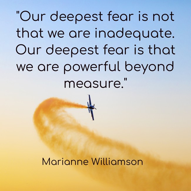  Our deepest fear is not that we are inadequate. Our deepest fear is that we are powerful beyond measure. - Marianne Williamson 