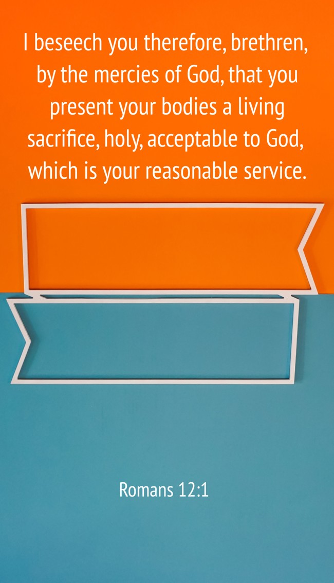 I beseech you therefore, brethren, by the mercies of God, that you present your bodies a living sacrifice, holy, acceptable to God, which is your reasonable service. - Romans 12:1