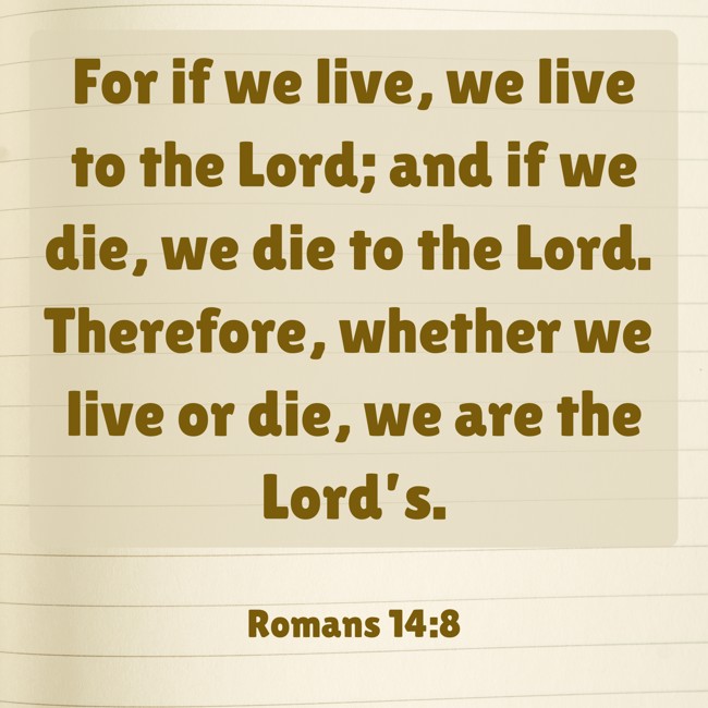 For if we live, we live to the Lord; and if we die, we die to the Lord. Therefore, whether we live or die, we are the Lord’s. - Romans 14:8