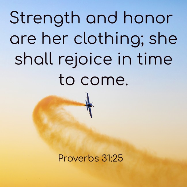 Strength and honor are her clothing; she shall rejoice in time to come. - Proverbs 31:25