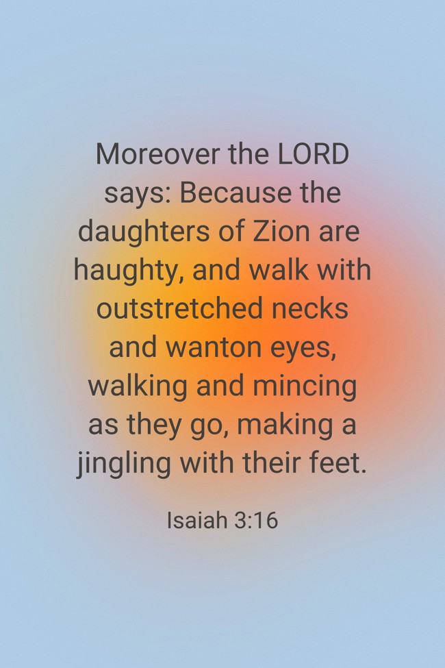 Moreover the LORD says: Because the daughters of Zion are haughty, and walk with outstretched necks and wanton eyes, walking and mincing as they go, making a jingling with their feet. - Isaiah 3:16