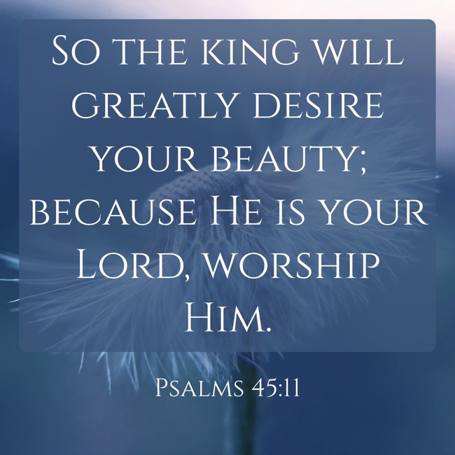 So the king will greatly desire your beauty; because He is your Lord, worship Him. - Psalms 45:11