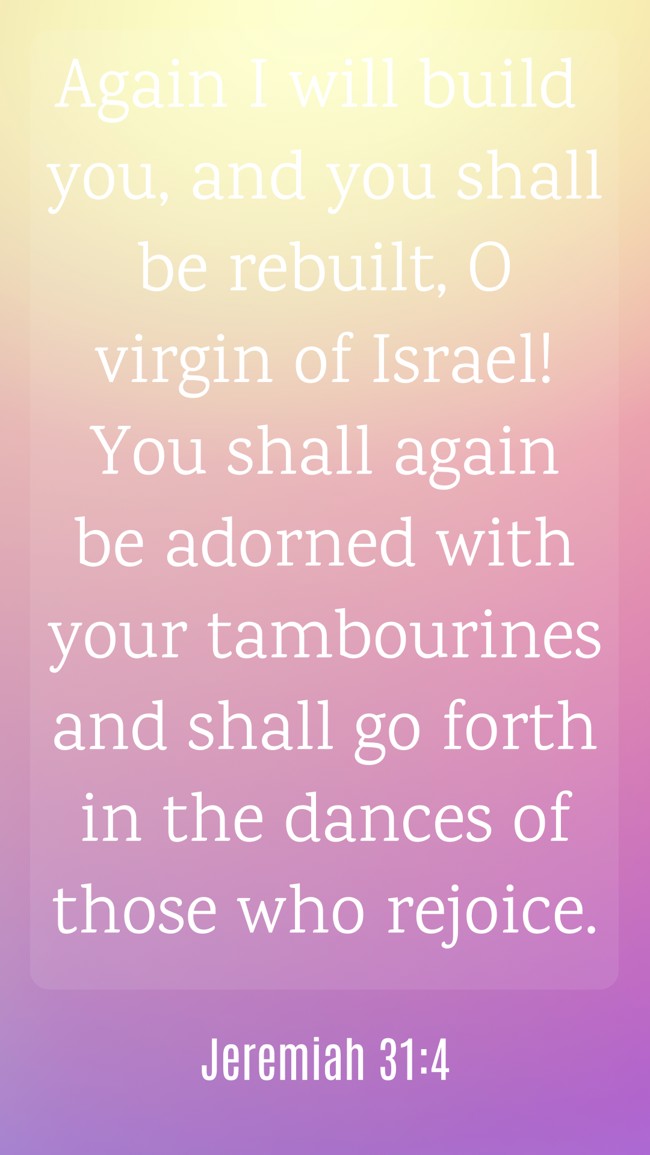 Again I will build you, and you shall be rebuilt, O virgin of Israel! You shall again be adorned with your tambourines and shall go forth in the dances of those who rejoice. - Jeremiah 31:4
