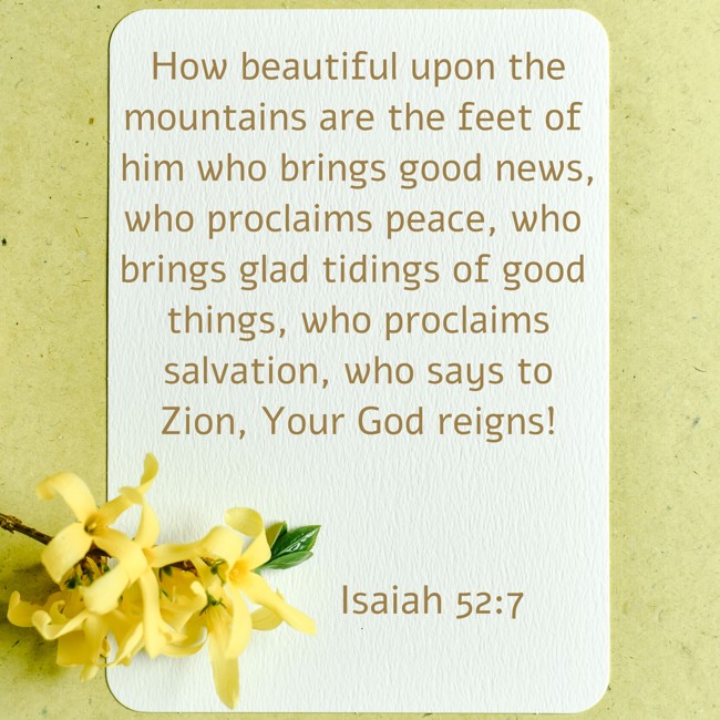 How beautiful upon the mountains are the feet of him who brings good news, who proclaims peace, who brings glad tidings of good things, who proclaims salvation, who says to Zion, Your God reigns! - Isaiah 52:7