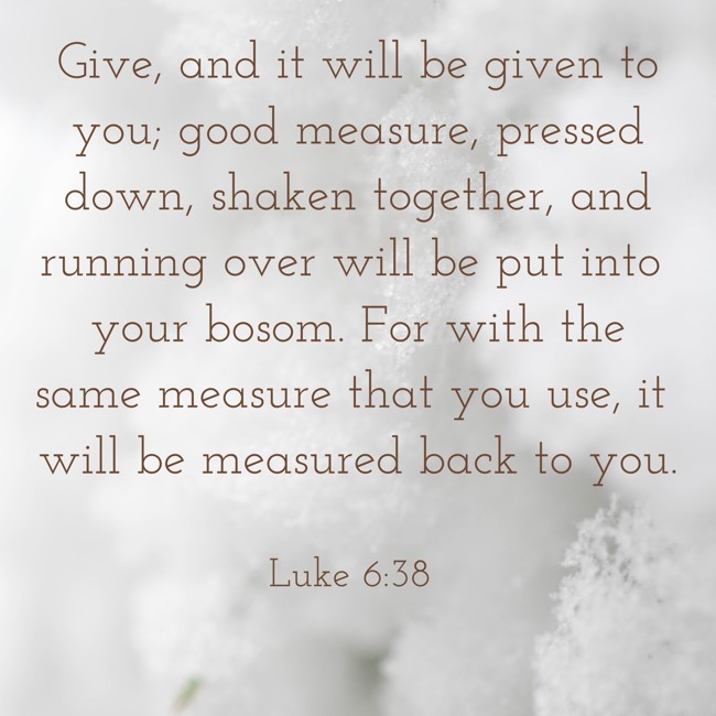  Give, and it will be given to you; good measure, pressed down, shaken together, and running over will be put into your bosom. For with the same measure that you use, it will be measured back to you.   - Luke 6:38 