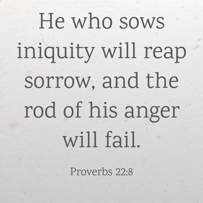  He who sows iniquity will reap sorrow, and the rod of his anger will fail.   - Proverbs 22:8 