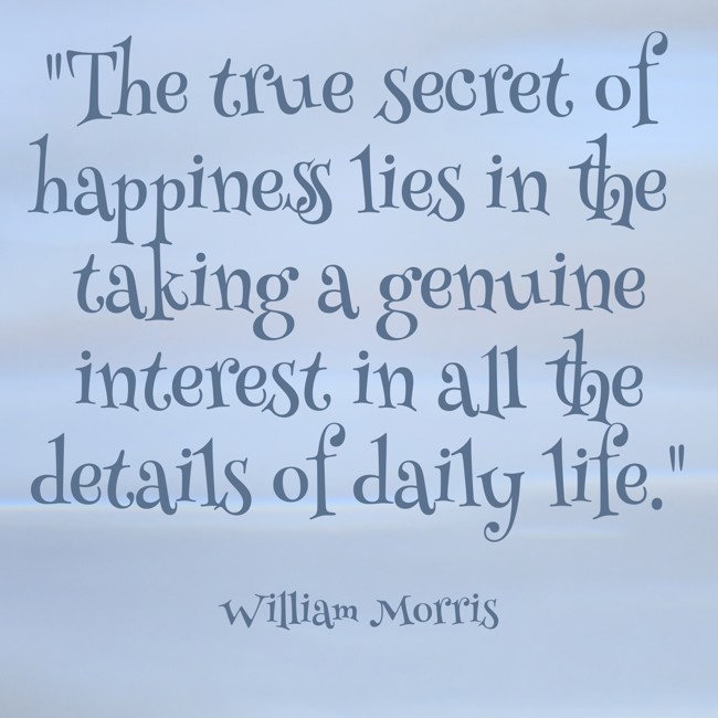  The true secret of happiness lies in the taking a genuine interest in all the details of daily life.   - William Morris 