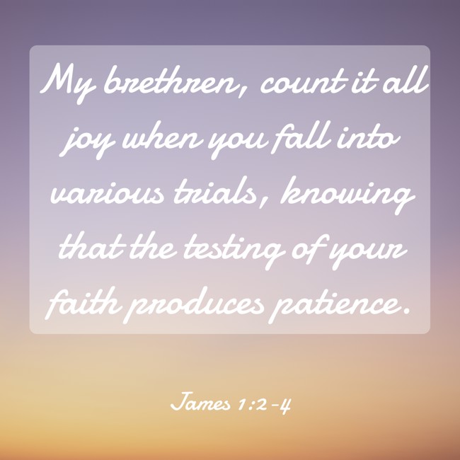 My brethren, count it all joy when you fall into various trials, knowing that the testing of your faith produces patience. - James 1:2-4