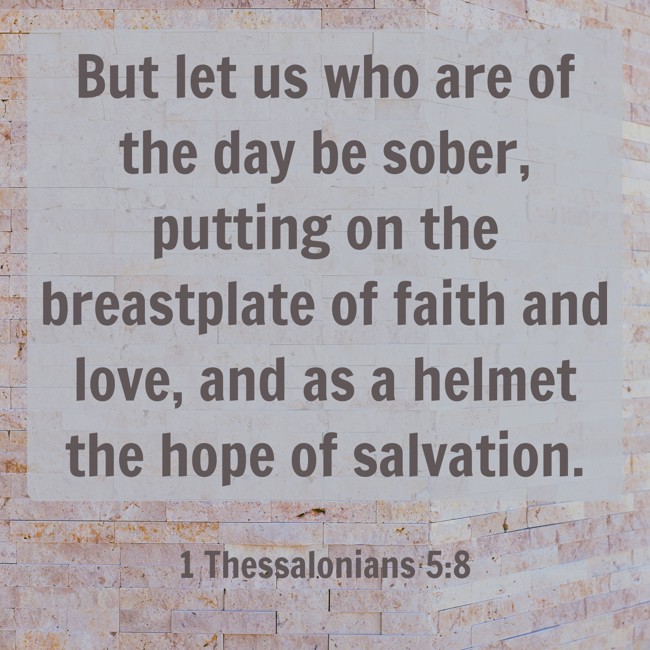 But let us who are of the day be sober, putting on the breastplate of faith and love, and as a helmet the hope of salvation. - 1 Thessalonians 5:8