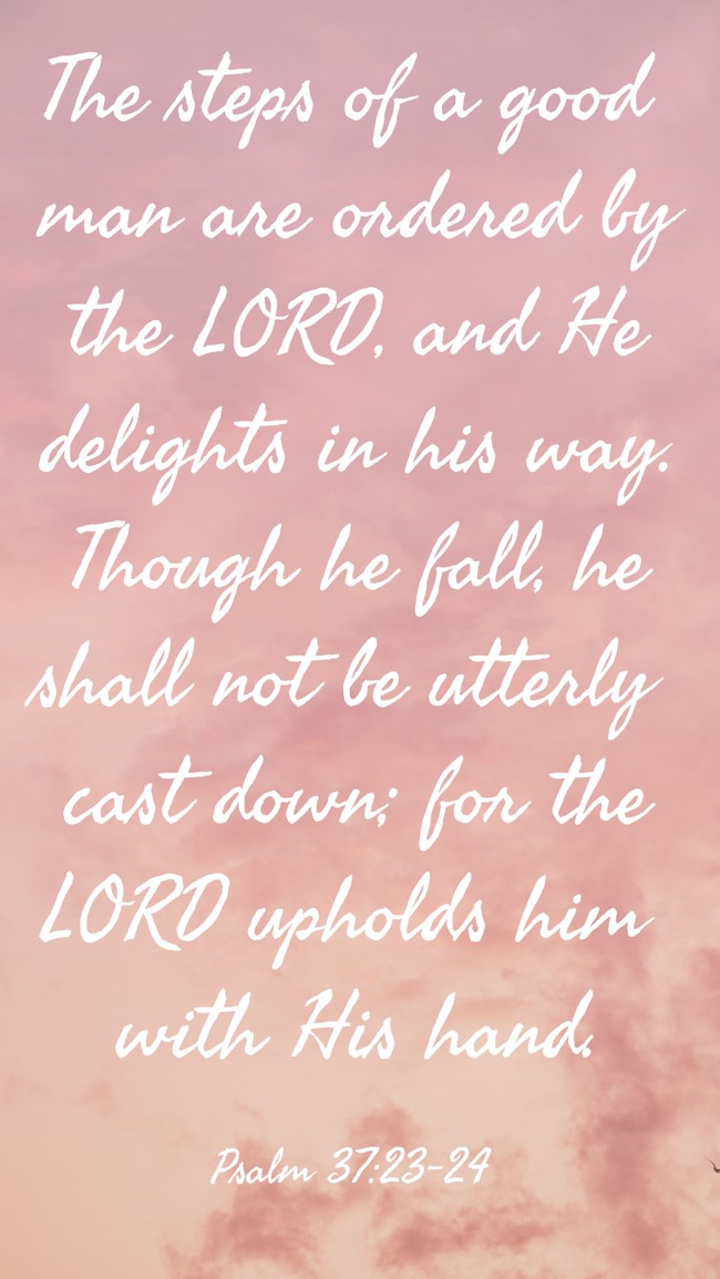 The steps of a good man are ordered by the LORD, and He delights in his way. Though he fall, he shall not be utterly cast down; for the LORD upholds him with His hand. - Psalm 37:23-24