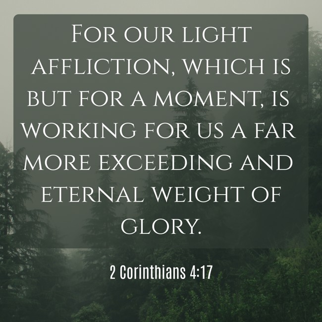 For our light affliction, which is but for a moment, is working for us a far more exceeding and eternal weight of glory. - 2 Corinthians 4:17