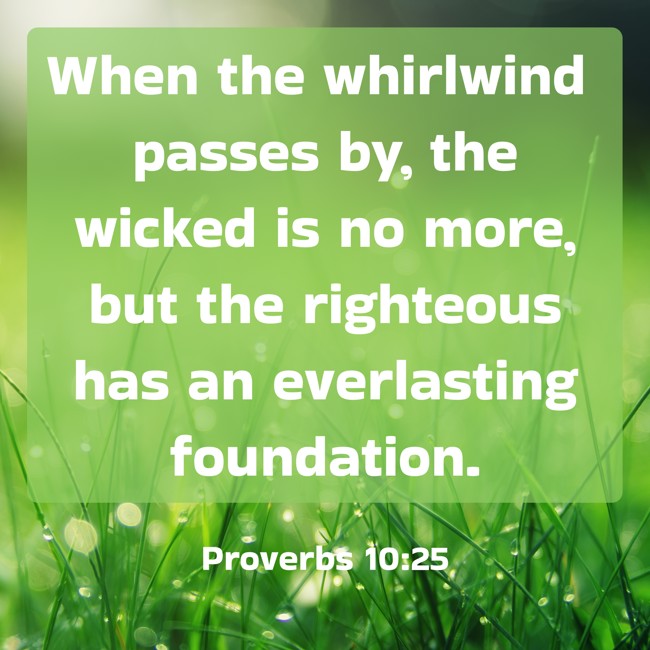 When the whirlwind passes by, the wicked is no more, but the righteous has an everlasting foundation. - Proverbs 10:25
