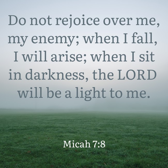 Do not rejoice over me, my enemy; when I fall, I will arise; when I sit in darkness, the LORD will be a light to me. - Micah 7:8