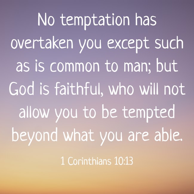 No temptation has overtaken you except such as is common to man; but God is faithful, who will not allow you to be tempted beyond what you are able. - 1 Corinthians 10:13