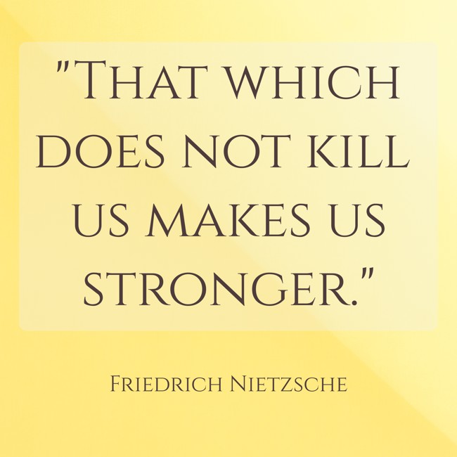That which does not kill us makes us stronger. - Friedrich Nietzsche